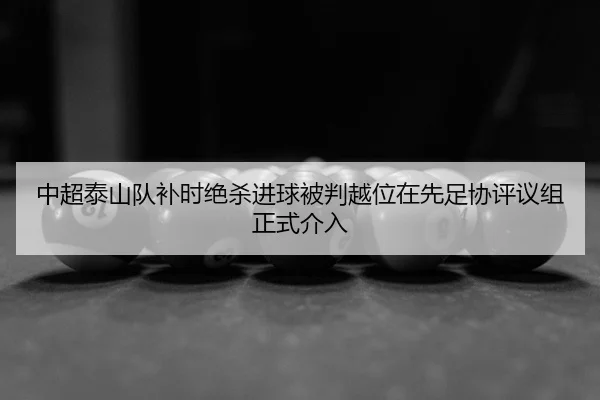 中超泰山队补时绝杀进球被判越位在先足协评议组正式介入